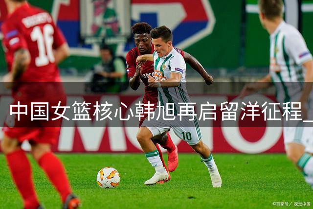 中国女篮核心韩旭再启留洋征程 2026-27赛季重返WNBL赛场
