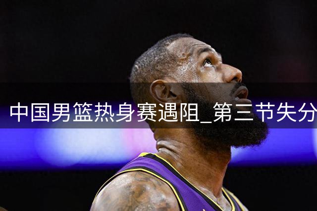 中国男篮热身赛遇阻 第三节失分致落后新西兰队12分