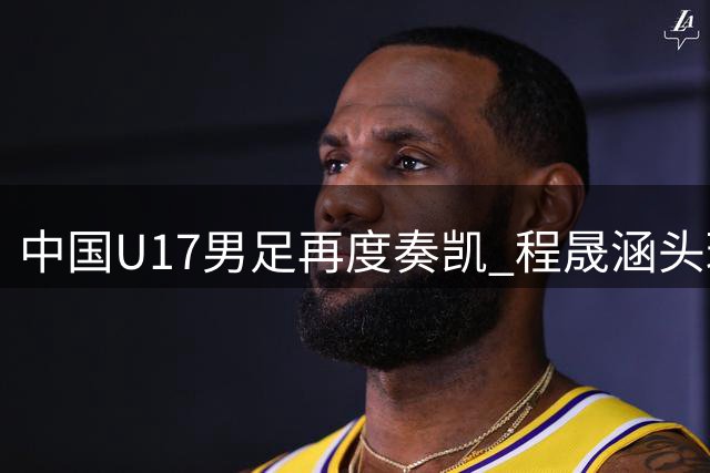 中国U17男足再度奏凯 程晟涵头球制胜显锋芒