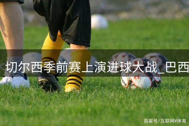 切尔西季前赛上演进球大战 巴西锋霸戴帽引爆球迷热议