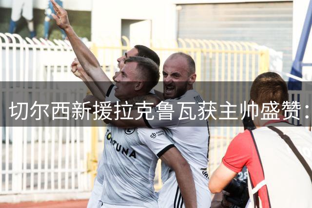 切尔西新援拉克鲁瓦获主帅盛赞：铁血后卫将重塑蓝军防线