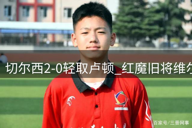 切尔西2-0轻取卢顿 红魔旧将维尔贝克首秀建功