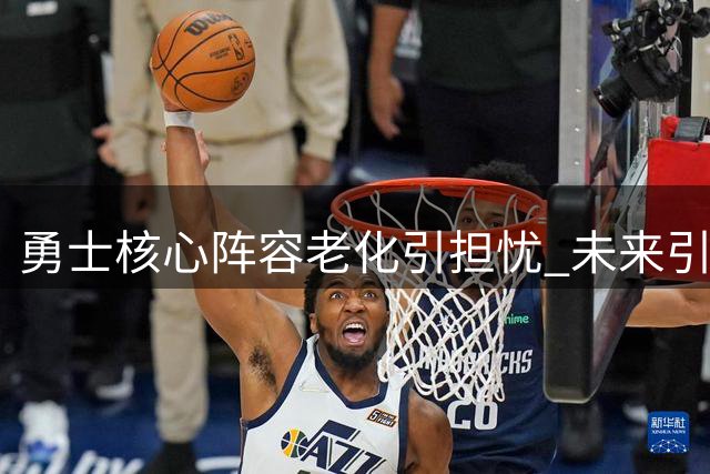 勇士核心阵容老化引担忧 未来引援计划陷入僵局