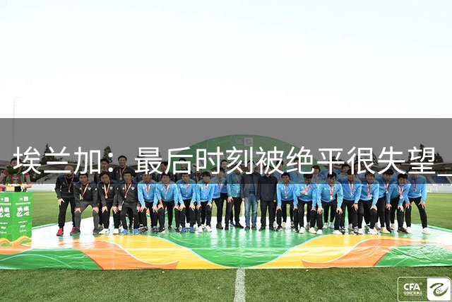 埃兰加：最后时刻被绝平很失望 新帅才来三周我们已经踢得很好
