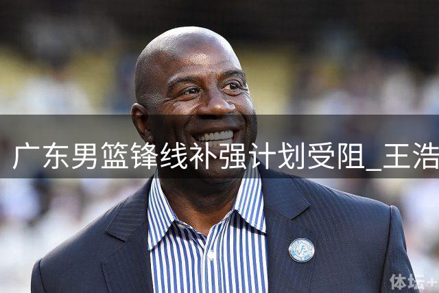 广东男篮锋线补强计划受阻 王浩然交易谈判破裂引发热议
