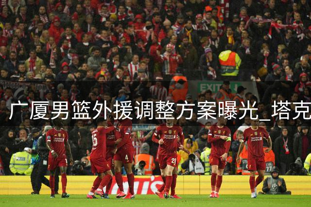 广厦男篮外援调整方案曝光 塔克续约在即布朗签约权或交易