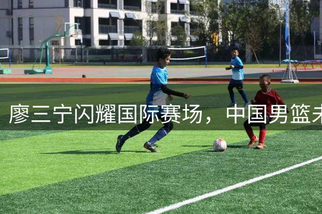 廖三宁闪耀国际赛场，中国男篮未来可期