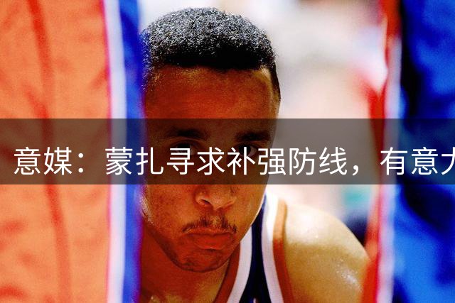 意媒：蒙扎寻求补强防线，有意尤文32岁中卫鲁加尼