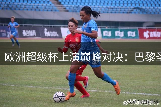 欧洲超级杯上演巅峰对决：巴黎圣日耳曼再战阿斯顿维拉