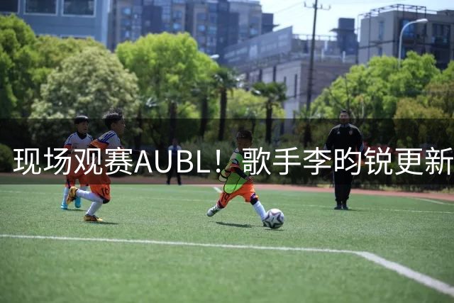 现场观赛AUBL！歌手李昀锐更新社媒晒观赛照：新体验+1🙋​