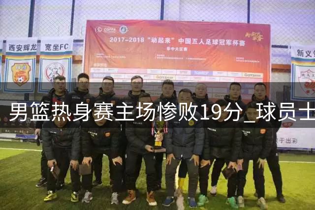男篮热身赛主场惨败19分 球员士气低迷引热议