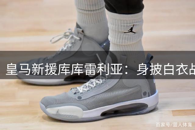 皇马新援库库雷利亚：身披白衣战袍既是责任更是荣耀