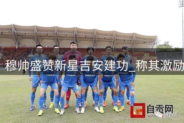 穆帅盛赞新星吉安建功 称其激励全队展现活力
