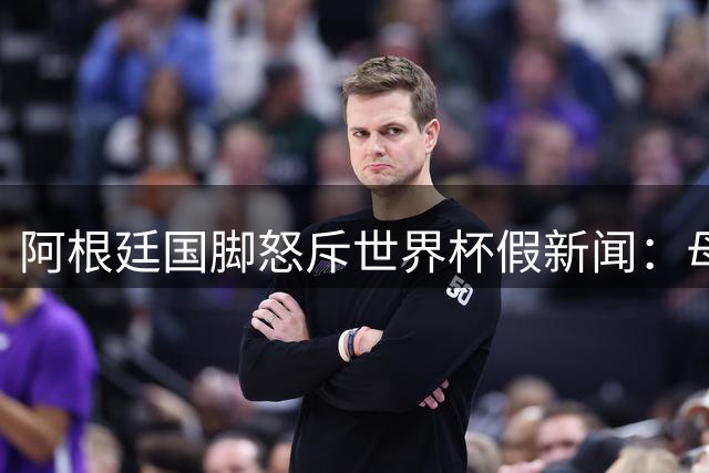 阿根廷国脚怒斥世界杯假新闻：母亲竟也信谣言？球员痛心回应