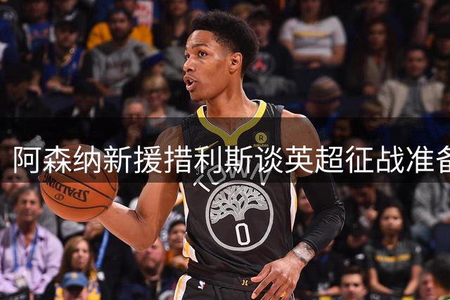 阿森纳新援措利斯谈英超征战准备与战术融入之道
